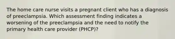 The home care nurse visits a pregnant client who has a diagnosis of preeclampsia. Which assessment finding indicates a worsening of the preeclampsia and the need to notify the primary health care provider (PHCP)?