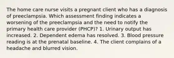 The home care nurse visits a pregnant client who has a diagnosis of preeclampsia. Which assessment finding indicates a worsening of the preeclampsia and the need to notify the primary health care provider (PHCP)? 1. Urinary output has increased. 2. Dependent edema has resolved. 3. Blood pressure reading is at the prenatal baseline. 4. The client complains of a headache and blurred vision.