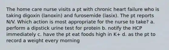 The home care nurse visits a pt with chronic heart failure who is taking digoxin (lanoxin) and furosemide (lasix). The pt reports N/V. Which action is most appropriate for the nurse to take? a. perform a dipstick urine test for protein b. notify the HCP immediately c. have the pt eat foods high in K+ d. as the pt to record a weight every morning