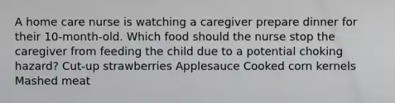 A home care nurse is watching a caregiver prepare dinner for their 10-month-old. Which food should the nurse stop the caregiver from feeding the child due to a potential choking hazard? Cut-up strawberries Applesauce Cooked corn kernels Mashed meat