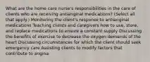 What are the home care nurse's responsibilities in the care of clients who are receiving antianginal medications? (Select all that apply.) Monitoring the client's response to antianginal medications Teaching clients and caregivers how to use, store, and replace medications to ensure a constant supply Discussing the benefits of exercise to decrease the oxygen demands of the heart Discussing circumstances for which the client should seek emergency care Assisting clients to modify factors that contribute to angina