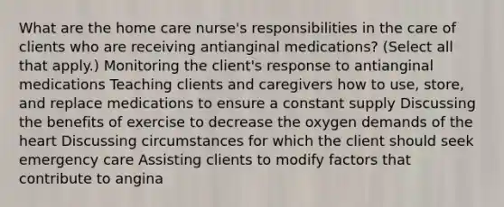 What are the home care nurse's responsibilities in the care of clients who are receiving antianginal medications? (Select all that apply.) Monitoring the client's response to antianginal medications Teaching clients and caregivers how to use, store, and replace medications to ensure a constant supply Discussing the benefits of exercise to decrease the oxygen demands of the heart Discussing circumstances for which the client should seek emergency care Assisting clients to modify factors that contribute to angina