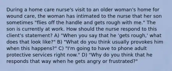 During a home care nurse's visit to an older woman's home for wound care, the woman has intimated to the nurse that her son sometimes "flies off the handle and gets rough with me." The son is currently at work. How should the nurse respond to this client's statement? A) "When you say that he 'gets rough,' what does that look like?" B) "What do you think usually provokes him when this happens?" C) "I'm going to have to phone adult protective services right now." D) "Why do you think that he responds that way when he gets angry or frustrated?"