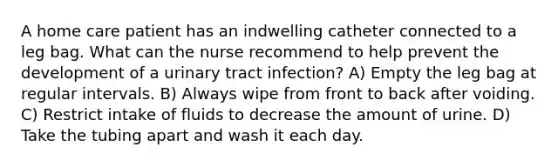 A home care patient has an indwelling catheter connected to a leg bag. What can the nurse recommend to help prevent the development of a urinary tract infection? A) Empty the leg bag at regular intervals. B) Always wipe from front to back after voiding. C) Restrict intake of fluids to decrease the amount of urine. D) Take the tubing apart and wash it each day.