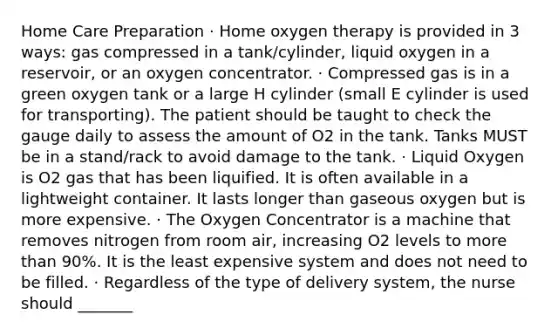 Home Care Preparation · Home oxygen therapy is provided in 3 ways: gas compressed in a tank/cylinder, liquid oxygen in a reservoir, or an oxygen concentrator. · Compressed gas is in a green oxygen tank or a large H cylinder (small E cylinder is used for transporting). The patient should be taught to check the gauge daily to assess the amount of O2 in the tank. Tanks MUST be in a stand/rack to avoid damage to the tank. · Liquid Oxygen is O2 gas that has been liquified. It is often available in a lightweight container. It lasts longer than gaseous oxygen but is more expensive. · The Oxygen Concentrator is a machine that removes nitrogen from room air, increasing O2 levels to more than 90%. It is the least expensive system and does not need to be filled. · Regardless of the type of delivery system, the nurse should _______