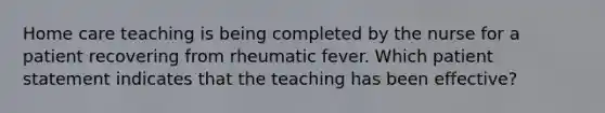 Home care teaching is being completed by the nurse for a patient recovering from rheumatic fever. Which patient statement indicates that the teaching has been effective?