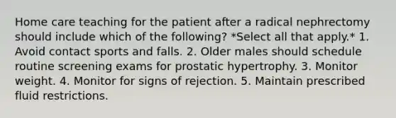 Home care teaching for the patient after a radical nephrectomy should include which of the following? *Select all that apply.* 1. Avoid contact sports and falls. 2. Older males should schedule routine screening exams for prostatic hypertrophy. 3. Monitor weight. 4. Monitor for signs of rejection. 5. Maintain prescribed fluid restrictions.