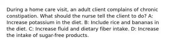 During a home care visit, an adult client complains of chronic constipation. What should the nurse tell the client to do? A: Increase potassium in the diet. B: Include rice and bananas in the diet. C: Increase fluid and dietary fiber intake. D: Increase the intake of sugar-free products.