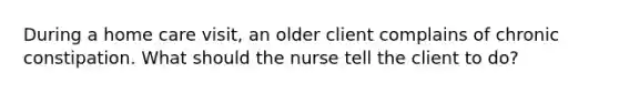 During a home care visit, an older client complains of chronic constipation. What should the nurse tell the client to do?