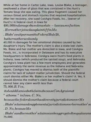 While at her home in Carter Lake, Iowa, Louise Blake, a teenager, swallowed a sliver of glass that was contained in the Hunt's Tomato Soup she was eating. This glass fragment caused her serious throat and stomach injuries that required hospitalization. After her recovery, she sued ConAgra Foods, Inc., (owner of Hunt's) in federal court in Iowa for 400,000 in damages based on a state-law cause of action. Her mother joined as a plaintiff in Ms. Blake's suit pursuant to Federal Rule 20, but her mother seeks only40,000 in damages for her emotional distress caused by her daughter's injury. The mother's claim is also a state-law claim. Ms. Blake and her mother are domiciled in Iowa, and ConAgra Foods, Inc., is incorporated in Delaware and has its executive headquarters in Nebraska. ConAgra owns Hunt's food plants in Indiana, Iowa (which produced the tainted soup), and Nebraska. ConAgra's Iowa plant has a few more employees and generates approximately the same revenue as the Indiana and Nebraska plants. ConAgra has moved to dismiss both of the plaintiffs' claims for lack of subject matter jurisdiction. Should the federal court dismiss either Ms. Blake's or her mother's claim? A. Yes, it should dismiss the mother's claim because a federal court cannot hear any claim worth less than 75,000. B. Yes, it should dismiss both claims because ConAgra is not "at home" in Iowa. C. No, because the federal court has diversity jurisdiction over Ms. Blake's claim and supplemental jurisdiction over her mother's claim. D. No, because Ms. Blake's and her mother's claims can be aggregated to equal a sum in excess of75,000.