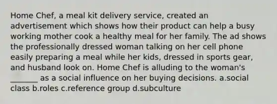 Home Chef, a meal kit delivery service, created an advertisement which shows how their product can help a busy working mother cook a healthy meal for her family. The ad shows the professionally dressed woman talking on her cell phone easily preparing a meal while her kids, dressed in sports gear, and husband look on. Home Chef is alluding to the woman's _______ as a social influence on her buying decisions. a.social class b.roles c.reference group d.subculture