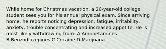 While home for Christmas vacation, a 20-year-old college student sees you for his annual physical exam. Since arriving home, he reports noticing depression, fatigue, irritability, anxiety, trouble concentrating and increased appetite. He is most likely withdrawing from: A.Amphetamines B.Benzodiazepines C.Cocaine D.Marijuana