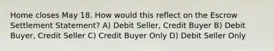 Home closes May 18. How would this reflect on the Escrow Settlement Statement? A) Debit Seller, Credit Buyer B) Debit Buyer, Credit Seller C) Credit Buyer Only D) Debit Seller Only