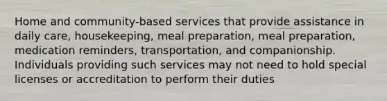 Home and community-based services that provide assistance in daily care, housekeeping, meal preparation, meal preparation, medication reminders, transportation, and companionship. Individuals providing such services may not need to hold special licenses or accreditation to perform their duties