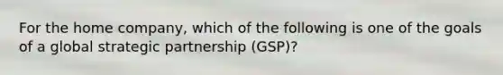 For the home​ company, which of the following is one of the goals of a global strategic partnership​ (GSP)?