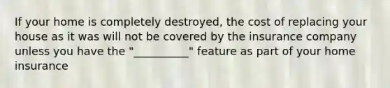 If your home is completely destroyed, the cost of replacing your house as it was will not be covered by the insurance company unless you have the "__________" feature as part of your home insurance