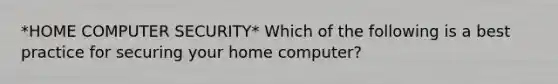 *HOME COMPUTER SECURITY* Which of the following is a best practice for securing your home computer?