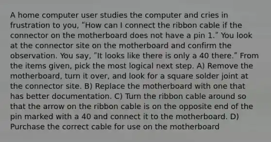 A home computer user studies the computer and cries in frustration to you, ʺHow can I connect the ribbon cable if the connector on the motherboard does not have a pin 1.ʺ You look at the connector site on the motherboard and confirm the observation. You say, ʺIt looks like there is only a 40 there.ʺ From the items given, pick the most logical next step. A) Remove the motherboard, turn it over, and look for a square solder joint at the connector site. B) Replace the motherboard with one that has better documentation. C) Turn the ribbon cable around so that the arrow on the ribbon cable is on the opposite end of the pin marked with a 40 and connect it to the motherboard. D) Purchase the correct cable for use on the motherboard