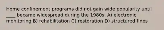 Home confinement programs did not gain wide popularity until ____ became widespread during the 1980s. A) electronic monitoring B) rehabilitation C) restoration D) structured fines