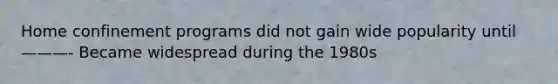 Home confinement programs did not gain wide popularity until ———- Became widespread during the 1980s