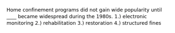 Home confinement programs did not gain wide popularity until ____ became widespread during the 1980s. 1.) electronic monitoring 2.) rehabilitation 3.) restoration 4.) structured fines