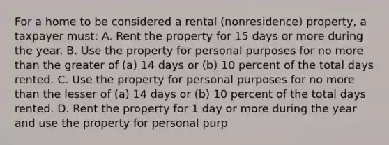 For a home to be considered a rental (nonresidence) property, a taxpayer must: A. Rent the property for 15 days or more during the year. B. Use the property for personal purposes for no <a href='https://www.questionai.com/knowledge/keWHlEPx42-more-than' class='anchor-knowledge'>more than</a> the greater of (a) 14 days or (b) 10 percent of the total days rented. C. Use the property for personal purposes for no more than the lesser of (a) 14 days or (b) 10 percent of the total days rented. D. Rent the property for 1 day or more during the year and use the property for personal purp