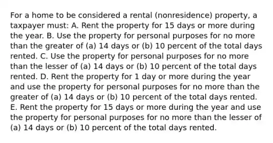 For a home to be considered a rental (nonresidence) property, a taxpayer must: A. Rent the property for 15 days or more during the year. B. Use the property for personal purposes for no more than the greater of (a) 14 days or (b) 10 percent of the total days rented. C. Use the property for personal purposes for no more than the lesser of (a) 14 days or (b) 10 percent of the total days rented. D. Rent the property for 1 day or more during the year and use the property for personal purposes for no more than the greater of (a) 14 days or (b) 10 percent of the total days rented. E. Rent the property for 15 days or more during the year and use the property for personal purposes for no more than the lesser of (a) 14 days or (b) 10 percent of the total days rented.