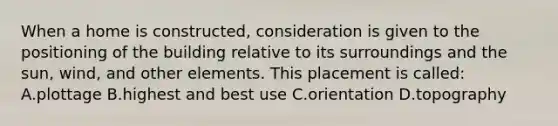 When a home is constructed, consideration is given to the positioning of the building relative to its surroundings and the sun, wind, and other elements. This placement is called: A.plottage B.highest and best use C.orientation D.topography