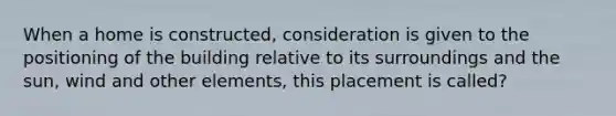 When a home is constructed, consideration is given to the positioning of the building relative to its surroundings and the sun, wind and other elements, this placement is called?