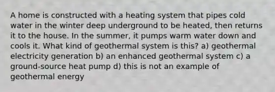 A home is constructed with a heating system that pipes cold water in the winter deep underground to be heated, then returns it to the house. In the summer, it pumps warm water down and cools it. What kind of geothermal system is this? a) geothermal electricity generation b) an enhanced geothermal system c) a ground-source heat pump d) this is not an example of geothermal energy