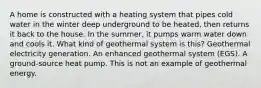 A home is constructed with a heating system that pipes cold water in the winter deep underground to be heated, then returns it back to the house. In the summer, it pumps warm water down and cools it. What kind of geothermal system is this? Geothermal electricity generation. An enhanced geothermal system (EGS). A ground-source heat pump. This is not an example of geothermal energy.