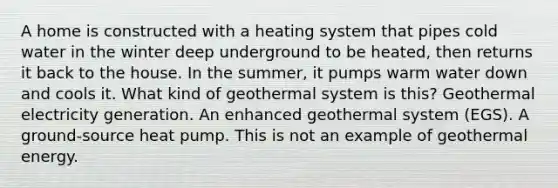 A home is constructed with a heating system that pipes cold water in the winter deep underground to be heated, then returns it back to the house. In the summer, it pumps warm water down and cools it. What kind of geothermal system is this? Geothermal electricity generation. An enhanced geothermal system (EGS). A ground-source heat pump. This is not an example of <a href='https://www.questionai.com/knowledge/k0ByJmKmtu-geothermal-energy' class='anchor-knowledge'>geothermal energy</a>.