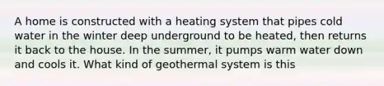 A home is constructed with a heating system that pipes cold water in the winter deep underground to be heated, then returns it back to the house. In the summer, it pumps warm water down and cools it. What kind of geothermal system is this