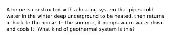 A home is constructed with a heating system that pipes cold water in the winter deep underground to be heated, then returns in back to the house. In the summer, it pumps warm water down and cools it. What kind of geothermal system is this?