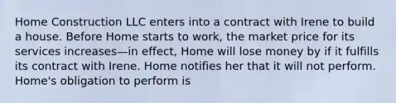 Home Construction LLC enters into a contract with Irene to build a house. Before Home starts to work, the market price for its services increases—in effect, Home will lose money by if it fulfills its contract with Irene. Home notifies her that it will not perform. Home's obligation to perform is​