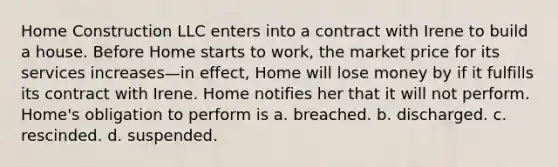 Home Construction LLC enters into a contract with Irene to build a house. Before Home starts to work, the market price for its services increases—in effect, Home will lose money by if it fulfills its contract with Irene. Home notifies her that it will not perform. Home's obligation to perform is​ a. ​breached. b. ​discharged. c. ​rescinded. d. ​suspended.