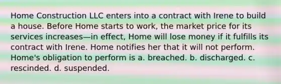 Home Construction LLC enters into a contract with Irene to build a house. Before Home starts to work, the market price for its services increases—in effect, Home will lose money if it fulfills its contract with Irene. Home notifies her that it will not perform. Home's obligation to perform is a. breached. b. discharged. c. rescinded. d. suspended.