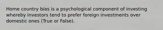 Home country bias is a psychological component of investing whereby investors tend to prefer foreign investments over domestic ones (True or False).