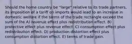 Should the home country be "large" relative to its trade partners, its imposition of a tariff on imports would lead to an increase in domestic welfare if the terms of the trade rectangle exceed the sum of the A) revenue effect plus redistribution effect. B) protective effect plus revenue effect. C) consumption effect plus redistribution effect. D) production distortion effect plus consumption distortion effect. E) terms of trade gain.