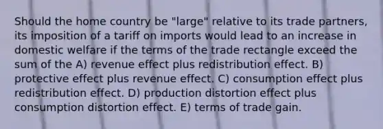 Should the home country be "large" relative to its trade partners, its imposition of a tariff on imports would lead to an increase in domestic welfare if the terms of the trade rectangle exceed the sum of the A) revenue effect plus redistribution effect. B) protective effect plus revenue effect. C) consumption effect plus redistribution effect. D) production distortion effect plus consumption distortion effect. E) terms of trade gain.