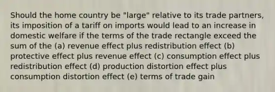 Should the home country be "large" relative to its trade partners, its imposition of a tariff on imports would lead to an increase in domestic welfare if the terms of the trade rectangle exceed the sum of the (a) revenue effect plus redistribution effect (b) protective effect plus revenue effect (c) consumption effect plus redistribution effect (d) production distortion effect plus consumption distortion effect (e) terms of trade gain