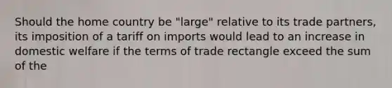 Should the home country be "large" relative to its trade partners, its imposition of a tariff on imports would lead to an increase in domestic welfare if the terms of trade rectangle exceed the sum of the