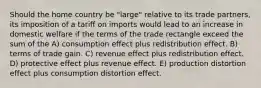 Should the home country be "large" relative to its trade partners, its imposition of a tariff on imports would lead to an increase in domestic welfare if the terms of the trade rectangle exceed the sum of the A) consumption effect plus redistribution effect. B) terms of trade gain. C) revenue effect plus redistribution effect. D) protective effect plus revenue effect. E) production distortion effect plus consumption distortion effect.