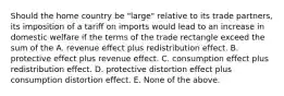 Should the home country be "large" relative to its trade partners, its imposition of a tariff on imports would lead to an increase in domestic welfare if the terms of the trade rectangle exceed the sum of the A. revenue effect plus redistribution effect. B. protective effect plus revenue effect. C. consumption effect plus redistribution effect. D. protective distortion effect plus consumption distortion effect. E. None of the above.