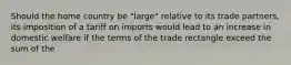 Should the home country be "large" relative to its trade partners, its imposition of a tariff on imports would lead to an increase in domestic welfare if the terms of the trade rectangle exceed the sum of the