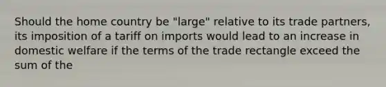 Should the home country be "large" relative to its trade partners, its imposition of a tariff on imports would lead to an increase in domestic welfare if the terms of the trade rectangle exceed the sum of the