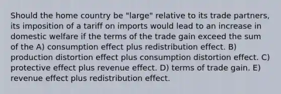 Should the home country be "large" relative to its trade partners, its imposition of a tariff on imports would lead to an increase in domestic welfare if the terms of the trade gain exceed the sum of the A) consumption effect plus redistribution effect. B) production distortion effect plus consumption distortion effect. C) protective effect plus revenue effect. D) terms of trade gain. E) revenue effect plus redistribution effect.