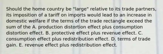 Should the home country be​ "large" relative to its trade​ partners, its imposition of a tariff on imports would lead to an increase in domestic welfare if the terms of the trade rectangle exceed the sum of the A. production distortion effect plus consumption distortion effect. B. protective effect plus revenue effect. C. consumption effect plus redistribution effect. D. terms of trade gain. E. revenue effect plus redistribution effect.