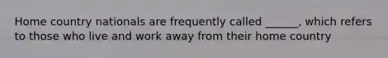 Home country nationals are frequently called ______, which refers to those who live and work away from their home country