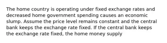 The home country is operating under fixed exchange rates and decreased home government spending causes an economic slump. Assume the price level remains constant and the central bank keeps the exchange rate fixed. If the central bank keeps the exchange rate fixed, the home money supply